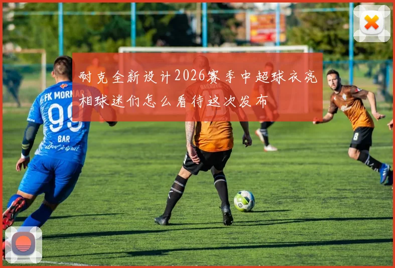 耐克全新设计2026赛季中超球衣亮相球迷们怎么看待这次发布