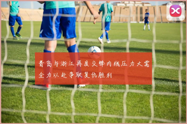 青岛与浙江再度交锋内线压力大需全力以赴争取复仇胜利