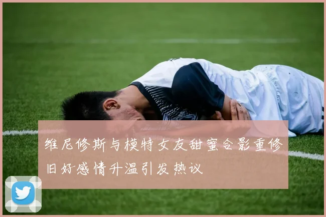 维尼修斯与模特女友甜蜜合影重修旧好感情升温引发热议