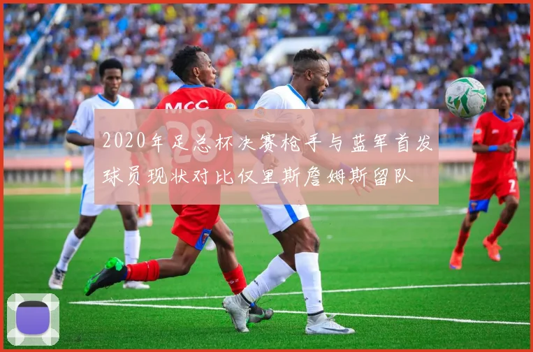 2020年足总杯决赛枪手与蓝军首发球员现状对比仅里斯詹姆斯留队