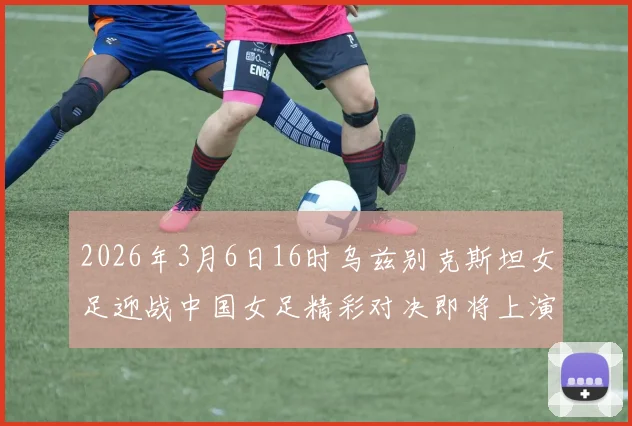 2026年3月6日16时乌兹别克斯坦女足迎战中国女足精彩对决即将上演
