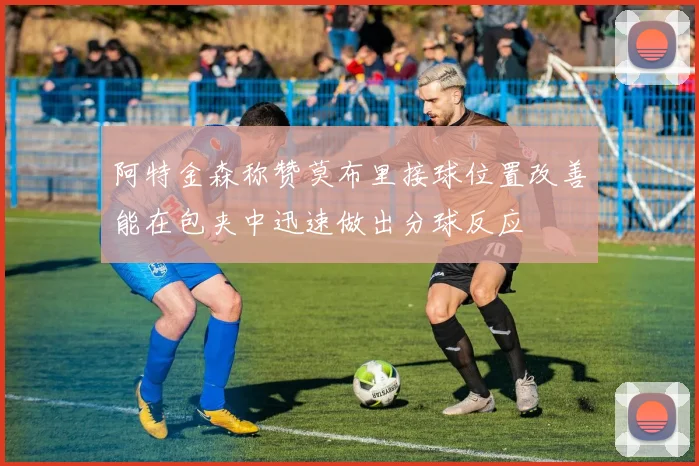 阿特金森称赞莫布里接球位置改善能在包夹中迅速做出分球反应