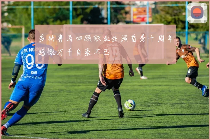 多纳鲁马回顾职业生涯首秀十周年感慨万千自豪不已