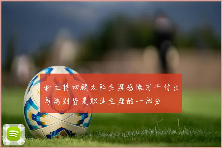 杜兰特回顾太阳生涯感慨万千付出与离别皆是职业生涯的一部分