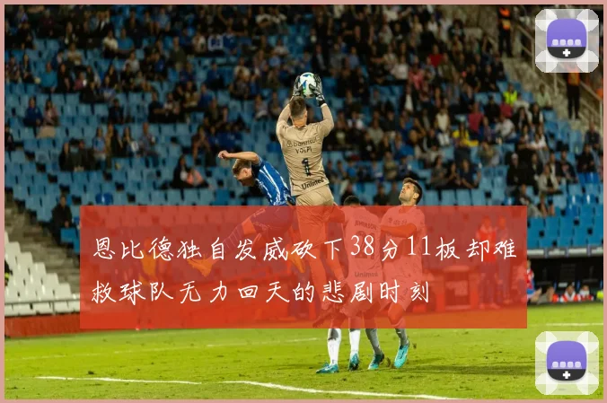 恩比德独自发威砍下38分11板却难救球队无力回天的悲剧时刻