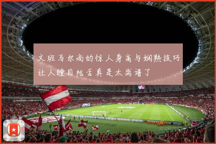 文班马尔尚的惊人身高与娴熟技巧让人瞠目结舌真是太离谱了