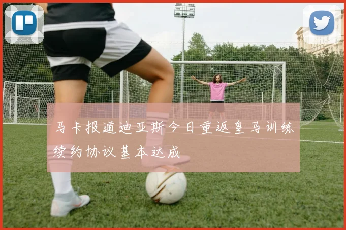 马卡报道迪亚斯今日重返皇马训练续约协议基本达成
