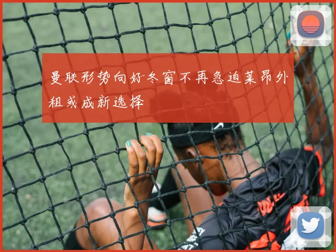 曼联形势向好冬窗不再急迫莱昂外租或成新选择