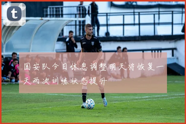 国安队今日休息调整明天将恢复一天两次训练状态提升