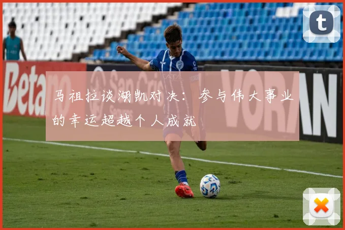 马祖拉谈湖凯对决：参与伟大事业的幸运超越个人成就