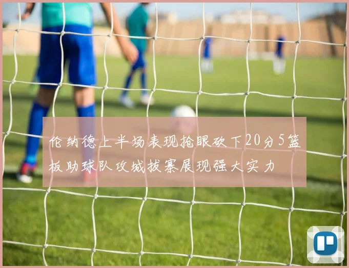 伦纳德上半场表现抢眼砍下20分5篮板助球队攻城拔寨展现强大实力