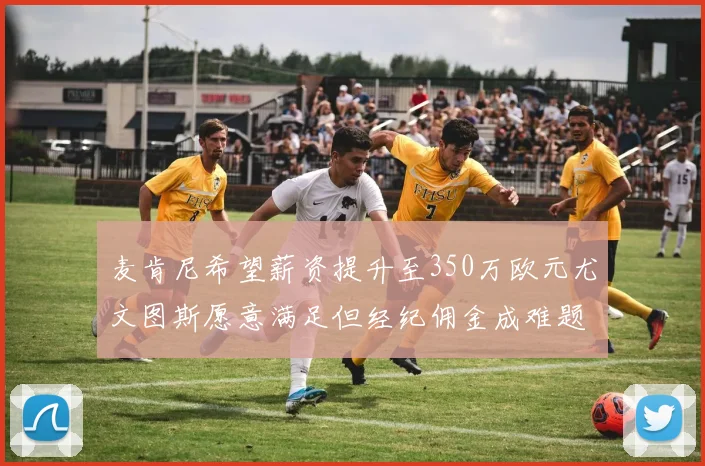 麦肯尼希望薪资提升至350万欧元尤文图斯愿意满足但经纪佣金成难题