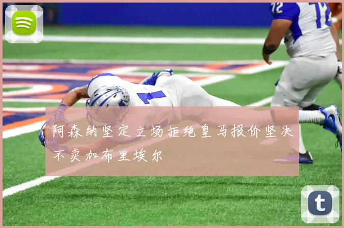 阿森纳坚定立场拒绝皇马报价坚决不卖加布里埃尔