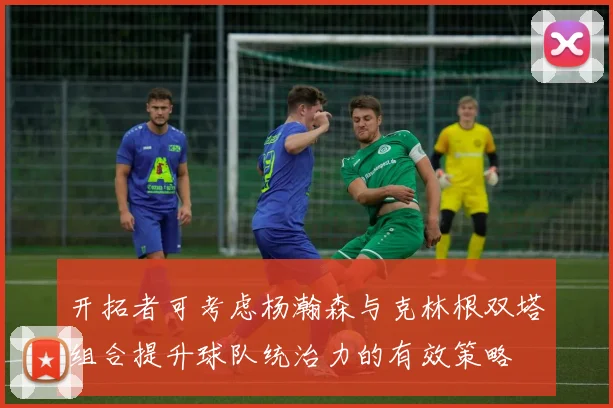 开拓者可考虑杨瀚森与克林根双塔组合提升球队统治力的有效策略