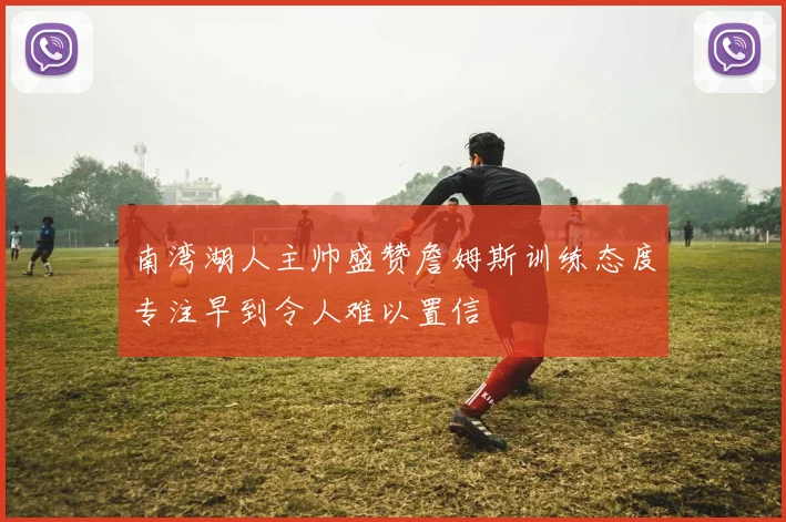 南湾湖人主帅盛赞詹姆斯训练态度专注早到令人难以置信