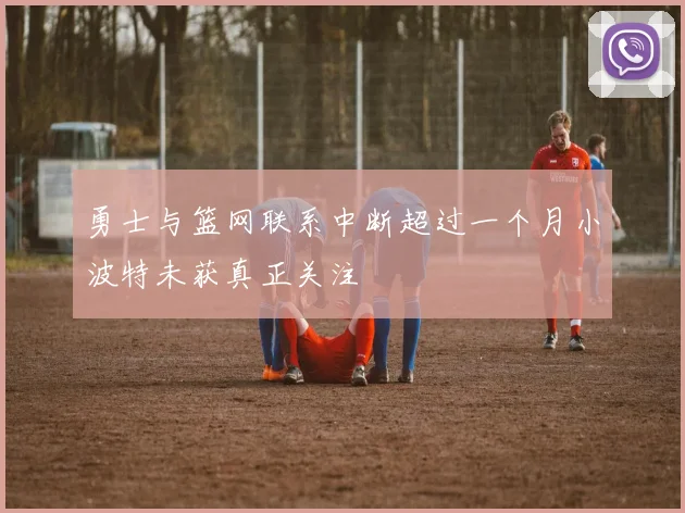 勇士与篮网联系中断超过一个月小波特未获真正关注