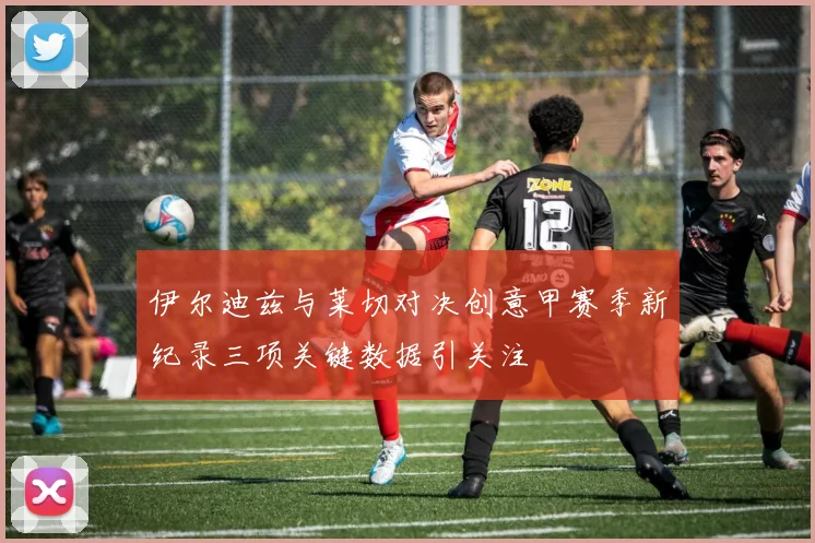 伊尔迪兹与莱切对决创意甲赛季新纪录三项关键数据引关注