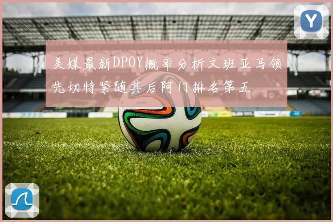 美媒最新DPOY概率分析文班亚马领先切特紧随其后阿门排名第五