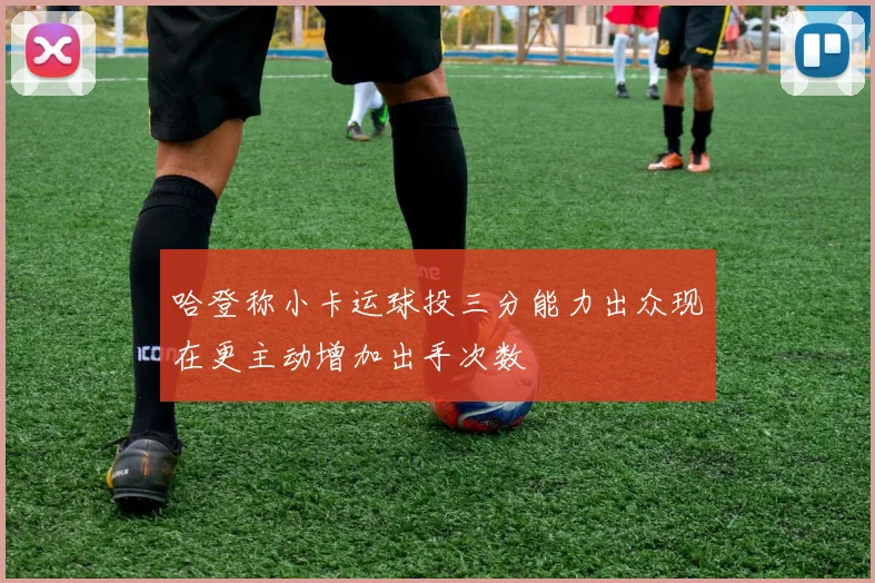 哈登称小卡运球投三分能力出众现在更主动增加出手次数