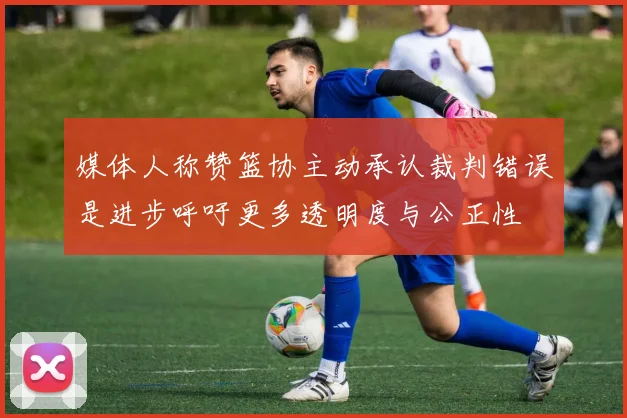 媒体人称赞篮协主动承认裁判错误是进步呼吁更多透明度与公正性