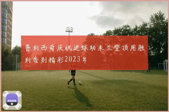 普利西奇庆祝进球助米兰登顶用胜利告别精彩2023年
