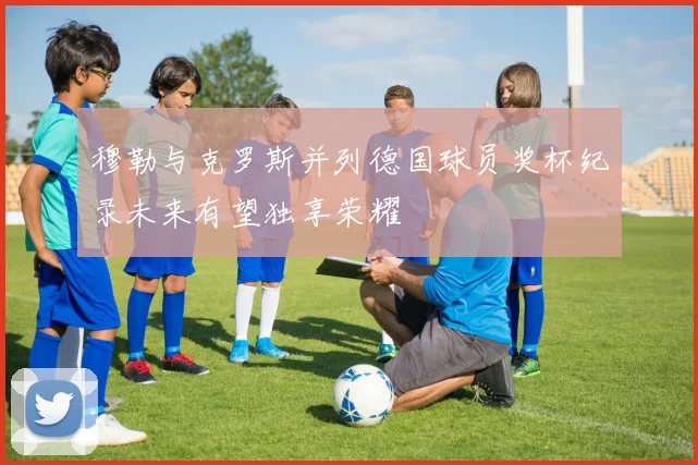 穆勒与克罗斯并列德国球员奖杯纪录未来有望独享荣耀