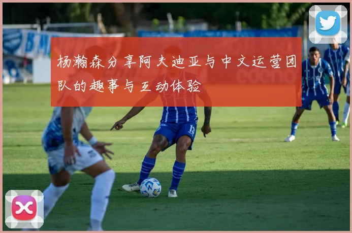 杨瀚森分享阿夫迪亚与中文运营团队的趣事与互动体验